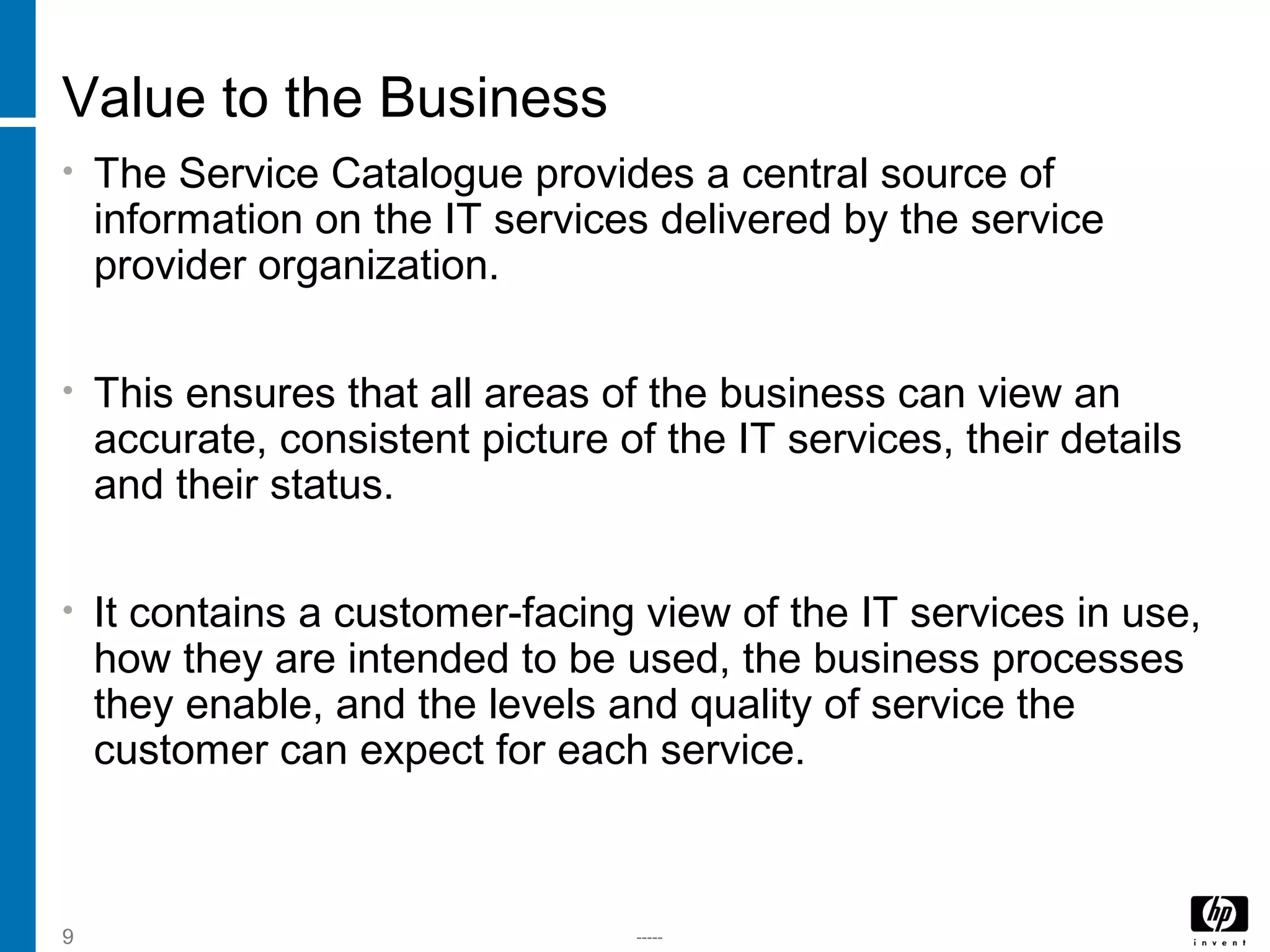-----9
Value to the Business
• The Service Catalogue provides a central source of
information on the IT services delivered by the service
provider organization.
• This ensures that all areas of the business can view an
accurate, consistent picture of the IT services, their details
and their status.
• It contains a customer-facing view of the IT services in use,
how they are intended to be used, the business processes
they enable, and the levels and quality of service the
customer can expect for each service.
 