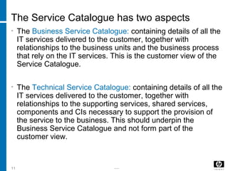 -----11
The Service Catalogue has two aspects
• The Business Service Catalogue: containing details of all the
IT services delivered to the customer, together with
relationships to the business units and the business process
that rely on the IT services. This is the customer view of the
Service Catalogue.
• The Technical Service Catalogue: containing details of all the
IT services delivered to the customer, together with
relationships to the supporting services, shared services,
components and CIs necessary to support the provision of
the service to the business. This should underpin the
Business Service Catalogue and not form part of the
customer view.
 