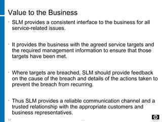 -----17
Value to the Business
• SLM provides a consistent interface to the business for all
service-related issues.
• It provides the business with the agreed service targets and
the required management information to ensure that those
targets have been met.
• Where targets are breached, SLM should provide feedback
on the cause of the breach and details of the actions taken to
prevent the breach from recurring.
• Thus SLM provides a reliable communication channel and a
trusted relationship with the appropriate customers and
business representatives.
 