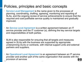 -----18
Policies, principles and basic concepts
• Service Level Management is the name given to the processes of
planning, coordinating, drafting, agreeing, monitoring and reporting of
SLAs, and the ongoing review of service achievements to ensure that the
required and cost-justifiable service quality is maintained and gradually
improved.
• An Service Level Agreement is a written agreement between an IT
service provider and the IT customer (s), defining the key service targets
and responsibilities of both parties.
• SLM is also responsible for ensuring that all targets and measures
agreed in SLAs with the business are supported by appropriate
underpinning OLAs or contracts, with internal support units and external
partners and suppliers.
• An Operational Level Agreement is an agreement between an IT service
provider and another part of the same organization that assists with the
provision of services
 