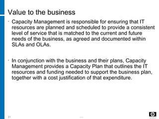 -----31
Value to the business
• Capacity Management is responsible for ensuring that IT
resources are planned and scheduled to provide a consistent
level of service that is matched to the current and future
needs of the business, as agreed and documented within
SLAs and OLAs.
• In conjunction with the business and their plans, Capacity
Management provides a Capacity Plan that outlines the IT
resources and funding needed to support the business plan,
together with a cost justification of that expenditure.
 
