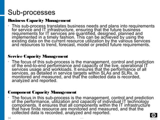 -----34
Sub-processes
Business Capacity Management
• This sub-process translates business needs and plans into requirements
for service and IT infrastructure, ensuring that the future business
requirements for IT services are quantified, designed, planned and
implemented in a timely fashion. This can be achieved by using the
existing data on the current resource utilization by the various services
and resources to trend, forecast, model or predict future requirements.
Service Capacity Management
• The focus of this sub-process is the management, control and prediction
of the end-to-end performance and capacity of the live, operational IT
services usage and workloads. It ensures that the performance of all
services, as detailed in service targets within SLAs and SLRs, is
monitored and measured, and that the collected data is recorded,
analyzed and reported.
Component Capacity Management
• The focus in this sub-process is the management, control and prediction
of the performance, utilization and capacity of individual IT technology
components. It ensures that all components within the IT infrastructure
that have finite resource are monitored and measured, and that the
collected data is recorded, analyzed and reported.
 