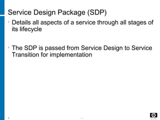 -----4
Service Design Package (SDP)
• Details all aspects of a service through all stages of
its lifecycle
• The SDP is passed from Service Design to Service
Transition for implementation
 