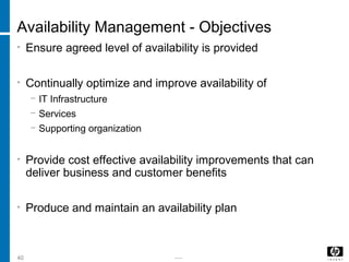 -----40
Availability Management - Objectives
• Ensure agreed level of availability is provided
• Continually optimize and improve availability of
− IT Infrastructure
− Services
− Supporting organization
• Provide cost effective availability improvements that can
deliver business and customer benefits
• Produce and maintain an availability plan
 