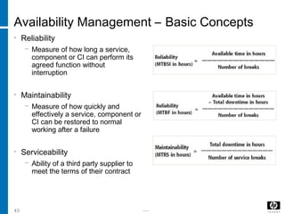 -----43
Availability Management – Basic Concepts
• Reliability
− Measure of how long a service,
component or CI can perform its
agreed function without
interruption
• Maintainability
− Measure of how quickly and
effectively a service, component or
CI can be restored to normal
working after a failure
• Serviceability
− Ability of a third party supplier to
meet the terms of their contract
 