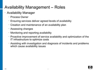 -----46
Availability Management – Roles
• Availability Manager
− Process Owner
− Ensuring services deliver agreed levels of availability
− Creation and maintenance of an availability plan
− Assessing changes
− Monitoring and reporting availability
− Proactive improvement of service availability and optimization of the
IT infrastructure to optimize costs
− Assisting with investigation and diagnosis of incidents and problems
which cause availability issues
 
