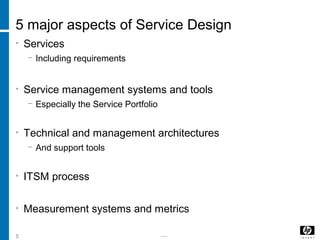 -----5
5 major aspects of Service Design
• Services
− Including requirements
• Service management systems and tools
− Especially the Service Portfolio
• Technical and management architectures
− And support tools
• ITSM process
• Measurement systems and metrics
 