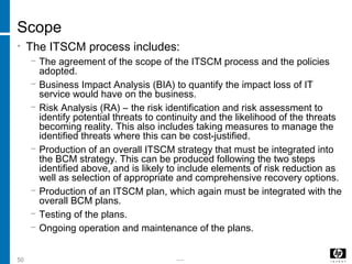 -----50
Scope
• The ITSCM process includes:
− The agreement of the scope of the ITSCM process and the policies
adopted.
− Business Impact Analysis (BIA) to quantify the impact loss of IT
service would have on the business.
− Risk Analysis (RA) – the risk identification and risk assessment to
identify potential threats to continuity and the likelihood of the threats
becoming reality. This also includes taking measures to manage the
identified threats where this can be cost-justified.
− Production of an overall ITSCM strategy that must be integrated into
the BCM strategy. This can be produced following the two steps
identified above, and is likely to include elements of risk reduction as
well as selection of appropriate and comprehensive recovery options.
− Production of an ITSCM plan, which again must be integrated with the
overall BCM plans.
− Testing of the plans.
− Ongoing operation and maintenance of the plans.
 