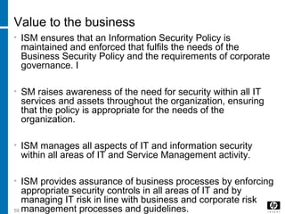-----59
Value to the business
• ISM ensures that an Information Security Policy is
maintained and enforced that fulfils the needs of the
Business Security Policy and the requirements of corporate
governance. I
• SM raises awareness of the need for security within all IT
services and assets throughout the organization, ensuring
that the policy is appropriate for the needs of the
organization.
• ISM manages all aspects of IT and information security
within all areas of IT and Service Management activity.
• ISM provides assurance of business processes by enforcing
appropriate security controls in all areas of IT and by
managing IT risk in line with business and corporate risk
management processes and guidelines.
 