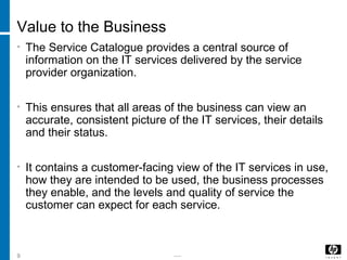 -----9
Value to the Business
• The Service Catalogue provides a central source of
information on the IT services delivered by the service
provider organization.
• This ensures that all areas of the business can view an
accurate, consistent picture of the IT services, their details
and their status.
• It contains a customer-facing view of the IT services in use,
how they are intended to be used, the business processes
they enable, and the levels and quality of service the
customer can expect for each service.
 