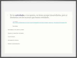 En las  actividades , si no quieres, no tienes porqué desarrollarlas, pero sí diseñarlas con los recursos que hemos estudiado . Por ejemplo   http://www.juntadeandalucia.es/averroes/mochiladigital/contenidos/unidades_didacticas_20/paisajes/actividades.html Actividades: Actividades on-line sobre la unidad. Etiquetar el mapa físico de España. Caza del tesoro. Actividades de refuerzo. Realizar la autoevaluación. Y su  aplicación  sería:  Ejercicios en HotPotatoes Actividades JClic: Relieve e hidrografía. Clicar en Verlo(applet) Clima y vegetación. Clicar en Verlo(applet) Completar el climograma con los  datos del tiempo en Motril . Observa  este diagrama (climograma) . Cazas del tesoro: Por cumbres y valles Siguiendo el curso de ... Climas de España 