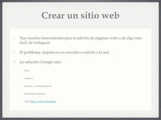 Crear un sitio web Hay muchas herramientas para la edición de páginas webs o de algo más fácil, de webquest. El problema: alojarlo en un servidor o subirlo a la red. La solución: Google sites Fácil. Intuitivo Usuario y contraseña gmail. Resultados modestos. Otros  http://www.webnode.es ,  