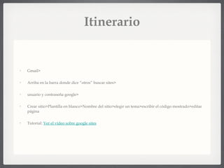 Itinerario Gmail> Arriba en la barra donde dice “otros” buscar sites> usuario y contraseña google> Crear sitio>Plantilla en blanco>Nombre del sitio>elegir un tema>escribir el código mostrado>editar página Tutorial:  Ver el vídeo sobre google sites 