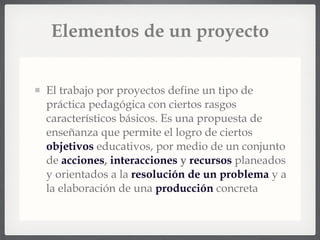 Elementos de un proyecto El trabajo por proyectos define un tipo de práctica pedagógica con ciertos rasgos característicos básicos. Es una propuesta de enseñanza que permite el logro de ciertos  objetivos  educativos, por medio de un conjunto de  acciones ,  interacciones  y  recursos  planeados y orientados a la  resolución de un problema  y a la elaboración de una  producción  concreta 