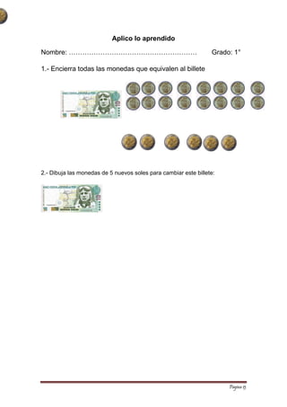 Página 13 
Aplico lo aprendido 
Nombre: ………………………………………………… Grado: 1° 
1.- Encierra todas las monedas que equivalen al billete 
2.- Dibuja las monedas de 5 nuevos soles para cambiar este billete: 
 