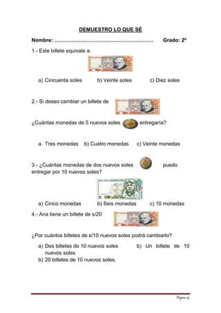 Página 14 
DEMUESTRO LO QUE SÉ 
Nombre: ………………………………………………… Grado: 2º 
1.- Este billete equivale a: 
a) Cincuenta soles b) Veinte soles c) Diez soles 
2.- Si deseo cambiar un billete de 
¿Cuántas monedas de 5 nuevos soles entregaría? 
a. Tres monedas b) Cuatro monedas c) Veinte monedas 
3.- ¿Cuántas monedas de dos nuevos soles puedo entregar por 10 nuevos soles? 
a) Cinco monedas b) Seis monedas c) 10 monedas 
4.- Ana tiene un billete de s/20 
¿Por cuántos billetes de s/10 nuevos soles podrá cambiarlo? 
a) Dos billetes de 10 nuevos soles b) Un billete de 10 nuevos soles 
b) 20 billetes de 10 nuevos soles. 
 