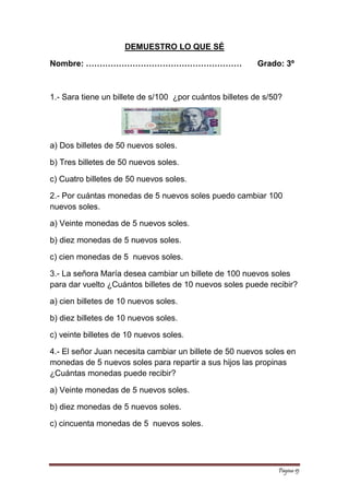 Página 15 
DEMUESTRO LO QUE SÉ 
Nombre: ………………………………………………… Grado: 3º 
1.- Sara tiene un billete de s/100 ¿por cuántos billetes de s/50? 
a) Dos billetes de 50 nuevos soles. 
b) Tres billetes de 50 nuevos soles. 
c) Cuatro billetes de 50 nuevos soles. 
2.- Por cuántas monedas de 5 nuevos soles puedo cambiar 100 nuevos soles. 
a) Veinte monedas de 5 nuevos soles. 
b) diez monedas de 5 nuevos soles. 
c) cien monedas de 5 nuevos soles. 
3.- La señora María desea cambiar un billete de 100 nuevos soles para dar vuelto ¿Cuántos billetes de 10 nuevos soles puede recibir? 
a) cien billetes de 10 nuevos soles. 
b) diez billetes de 10 nuevos soles. 
c) veinte billetes de 10 nuevos soles. 
4.- El señor Juan necesita cambiar un billete de 50 nuevos soles en monedas de 5 nuevos soles para repartir a sus hijos las propinas ¿Cuántas monedas puede recibir? 
a) Veinte monedas de 5 nuevos soles. 
b) diez monedas de 5 nuevos soles. 
c) cincuenta monedas de 5 nuevos soles. 
 