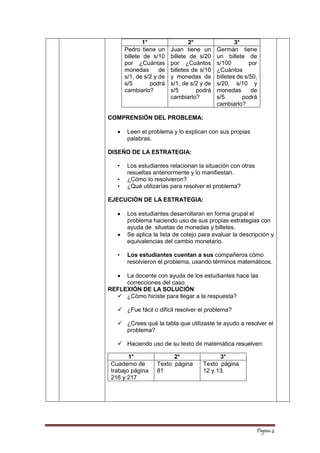 Página 4 
1° 
2° 
3° 
Pedro tiene un billete de s/10 por ¿Cuántas monedas de s/1, de s/2 y de s/5 podrá cambiarlo? 
Juan tiene un billete de s/20 por ¿Cuántos billetes de s/10 y monedas de s/1, de s/2 y de s/5 podrá cambiarlo? 
Germán tiene un billete de s/100 por ¿Cuántos billetes de s/50, s/20, s/10 y monedas de s/5 podrá cambiarlo? 
COMPRENSIÓN DEL PROBLEMA: 
 Leen el problema y lo explican con sus propias palabras. 
DISEÑO DE LA ESTRATEGIA: 
• Los estudiantes relacionan la situación con otras resueltas anteriormente y lo manifiestan. 
• ¿Cómo lo resolvieron? 
• ¿Qué utilizarías para resolver el problema? 
EJECUCIÓN DE LA ESTRATEGIA: 
 Los estudiantes desarrollaran en forma grupal el problema haciendo uso de sus propias estrategias con ayuda de siluetas de monedas y billetes. 
 Se aplica la lista de cotejo para evaluar la descripción y equivalencias del cambio monetario. 
• Los estudiantes cuentan a sus compañeros cómo resolvieron el problema, usando términos matemáticos. 
 La docente con ayuda de los estudiantes hace las correcciones del caso. 
REFLEXIÓN DE LA SOLUCIÓN 
 ¿Cómo hiciste para llegar a la respuesta? 
 ¿Fue fácil o difícil resolver el problema? 
 ¿Crees qué la tabla que utilizaste te ayudo a resolver el problema? 
 Haciendo uso de su texto de matemática resuelven: 
1° 
2° 
3° 
Cuaderno de trabajo página 216 y 217 
Texto página 81 
Texto página 12 y 13.  