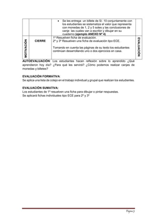 Página 5 
 Se les entrega un billete de S/. 10 conjuntamente con los estudiantes se sistematiza el valor que representa con monedas de 1, 2 y 5 soles y las conclusiones de canje las cuales van a escribir y dibujar en su cuaderno (ejemplo ANEXO Nº 4) 
MOTIVACIÓN 
CIERRE 
1º Resuelven ficha de evaluación. 
2º y 3º Resuelven una ficha de evaluación tipo ECE. 
Tomando en cuenta las páginas de su texto los estudiantes continúan desarrollando uno o dos ejercicios en casa. 
EVALUACIÓN 
AUTOEVALUACIÓN: Los estudiantes hacen reflexión sobre lo aprendido ¿Qué aprendieron hoy día? ¿Para qué les servirá? ¿Cómo podemos realizar canjes de monedas y billetes? 
EVALUACIÓN FORMATIVA: 
Se aplica una lista de cotejo en el trabajo individual y grupal que realizan los estudiantes. 
EVALUACIÓN SUMATIVA: 
Los estudiantes de 1º resuelven una ficha para dibujar o pintar respuestas. 
Se aplicará fichas individuales tipo ECE para 2º y 3º  