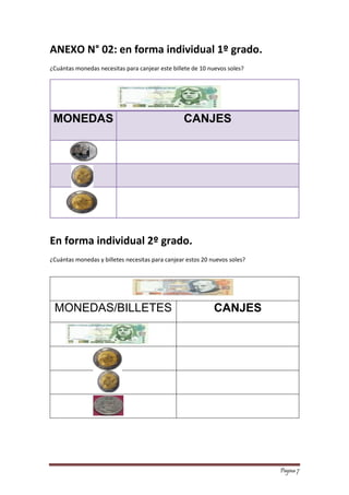 Página 7 
ANEXO N° 02: en forma individual 1º grado. 
¿Cuántas monedas necesitas para canjear este billete de 10 nuevos soles? 
MONEDAS CANJES 
En forma individual 2º grado. 
¿Cuántas monedas y billetes necesitas para canjear estos 20 nuevos soles? 
MONEDAS/BILLETES 
CANJES 
 