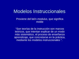 Modelos Instruccionales Proviene del latín  modulus,  que significa molde “ Son teorías de la instrucción son marcos teóricos, que intentan explicar de un modo más sistemático, el proceso de enseñanza aprendizaje, que concretarse en la práctica, mediante los modelos instruccionales ”.  