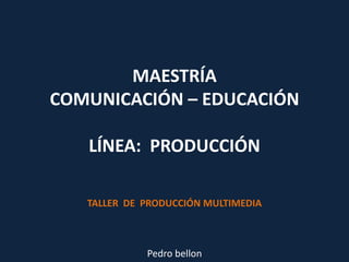MAESTRÍACOMUNICACIÓN – EDUCACIÓN  LÍNEA:  PRODUCCIÓN TALLER  DE  PRODUCCIÓN MULTIMEDIA Pedro bellon 