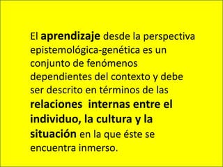 El aprendizaje desde la perspectiva epistemológica-genética es un conjunto de fenómenos dependientes del contexto y debe ser descrito en términos de las relaciones  internas entre el individuo, la cultura y la situación en la que éste se encuentra inmerso.