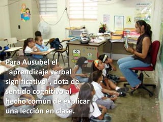 Para Ausubel el "aprendizaje verbal significativo", dota de sentido cognitivo al  hecho común de explicar una lección en clase.