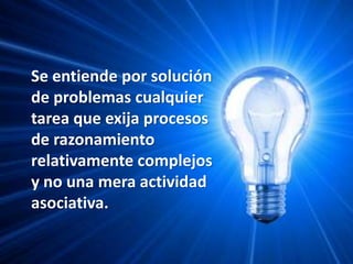 Se entiende por solución de problemas cualquier tarea que exija procesos de razonamiento relativamente complejos y no una mera actividad asociativa.