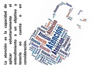 La atención es la capacidad de aplicar voluntariamente el entendimiento a un objetivo y tenerlo en cuenta o en consideración.