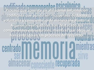 Proceso que consiste en almacenar información codificada que puede ser recuperada de forma voluntaria y consciente, o de manera involuntaria. Algunos investigadores han destacado sus componentes estructurales, mientras que otros se han centrado en los procesos del recuerdo.
