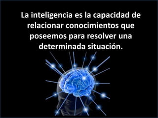 La inteligencia es la capacidad de relacionar conocimientos que poseemos para resolver una determinada situación.