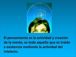 El pensamiento es la actividad y creación de la mente, es todo aquello que es traído a existencia mediante la actividad del intelecto. 