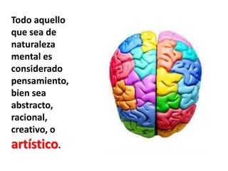 Todo aquello que sea de naturaleza mental es considerado pensamiento, bien sea abstracto, racional, creativo, o artístico.