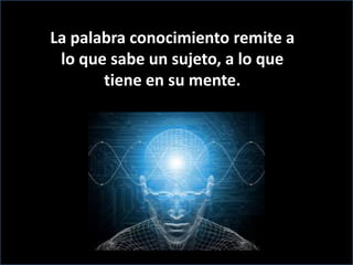 La palabra conocimiento remite a lo que sabe un sujeto, a lo que tiene en su mente. 