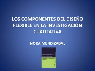 LOS COMPONENTES DEL DISEÑO FLEXIBLE EN LA INVESTIGACIÓN CUALITATIVA NORA MENDIZABAL 