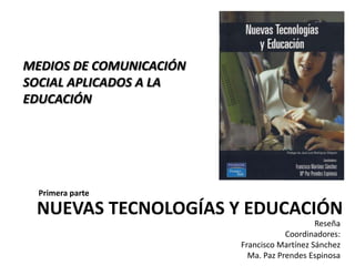 MEDIOS DE COMUNICACIÓN SOCIAL APLICADOS A LA EDUCACIÓN Primera parte NUEVAS TECNOLOGÍAS Y EDUCACIÓN Reseña Coordinadores: Francisco Martínez Sánchez  Ma. Paz Prendes Espinosa 