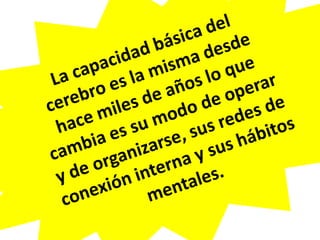 La capacidad básica del cerebro es la misma desde hace miles de años lo que cambia es su modo de operar y de organizarse, sus redes de conexión interna y sus hábitos mentales.