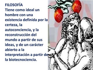FILOSOFÍATiene como ideal un hombre con una existencia definida por la certeza, la autoconciencia, y la reconstrucción del mundo a partir de sus ideas, y de un carácter abierto a la interpretación a partir de la biotecnociencia.