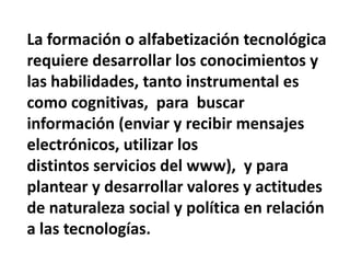 La formación o alfabetización tecnológica requiere desarrollar los conocimientos y las habilidades, tanto instrumental es como cognitivas,  para  buscar información (enviar y recibir mensajes electrónicos, utilizar losdistintos servicios del www),  y para plantear y desarrollar valores y actitudes de naturaleza social y política en relación a las tecnologías.