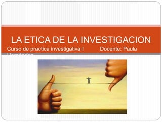 LA ETICA DE LA INVESTIGACION 
Curso de practica investigativa I Docente: Paula 
Hernández 
 