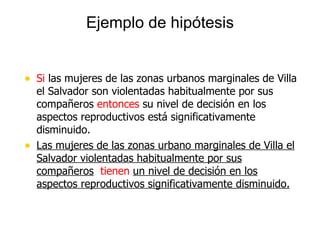Ejemplo de hipótesis Si  las mujeres de las zonas urbanos marginales de Villa el Salvador son violentadas habitualmente por sus compañeros  entonces  su nivel de decisión en los aspectos reproductivos está significativamente disminuido.  Las mujeres de las zonas urbano marginales de Villa el Salvador violentadas habitualmente por sus compañeros   tienen  un nivel de decisión en los aspectos reproductivos significativamente disminuido. 