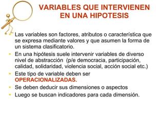 VARIABLES QUE INTERVIENEN EN UNA HIPOTESIS Las variables son factores, atributos o característica que se  expresa mediante valores y que asumen la forma de un sistema clasificatorio.  En una hipótesis suele intervenir variables de diverso nivel de abstracción  (p/e democracia, participación, calidad, solidaridad, violencia social, acción social etc.) Este tipo de variable deben ser  OPERACIONALIZADAS. Se deben deducir sus dimensiones o aspectos  Luego se buscan indicadores para cada dimensión. 