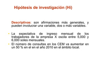 Hipótesis de investigación (Hi) Descriptivas :  son afirmaciones más generales, y pueden involucrar una variable, dos o más variables. La expectativa de ingreso mensual de los trabajadores de la empresa X oscila entre 5,000 y 6,000 soles mensuales. El número de consultas en los CEM va aumentar en un 50 % en el en el año 2010 en el ámbito local. 