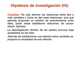 Causales:  No solo afirman las relaciones entre dos o más variables y cómo se dan esas relaciones, sino que además proponen un sentido de entendimiento entre ellas, todas estas establecen relaciones de causa-efecto. Ejemplo La desintegración familiar de los padres provoca baja autoestima en los hijos Además de establecerse una relación entre variables se propone la causalidad de esa relación Hipótesis de investigación (Hi) 