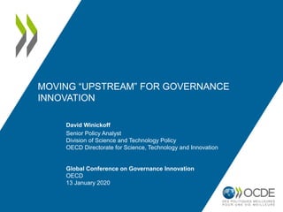 MOVING “UPSTREAM” FOR GOVERNANCE
INNOVATION
David Winickoff
Senior Policy Analyst
Division of Science and Technology Policy
OECD Directorate for Science, Technology and Innovation
Global Conference on Governance Innovation
OECD
13 January 2020
 
