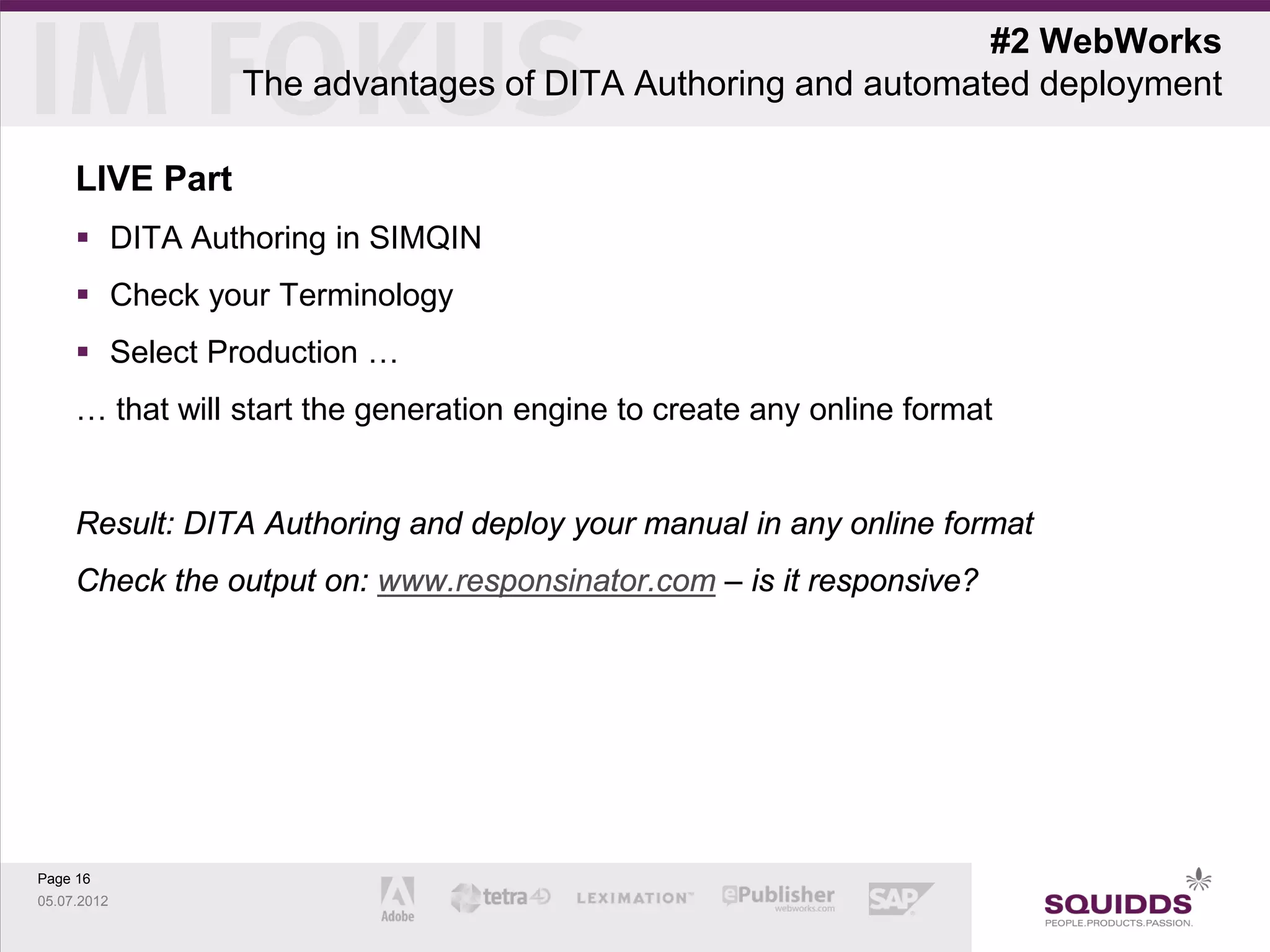 #2 WebWorks
                 The advantages of DITA Authoring and automated deployment

     LIVE Part
      DITA Authoring in SIMQIN
      Check your Terminology
      Select Production …
     … that will start the generation engine to create any online format


     Result: DITA Authoring and deploy your manual in any online format
     Check the output on: www.responsinator.com – is it responsive?




Page 16
05.07.2012
 
