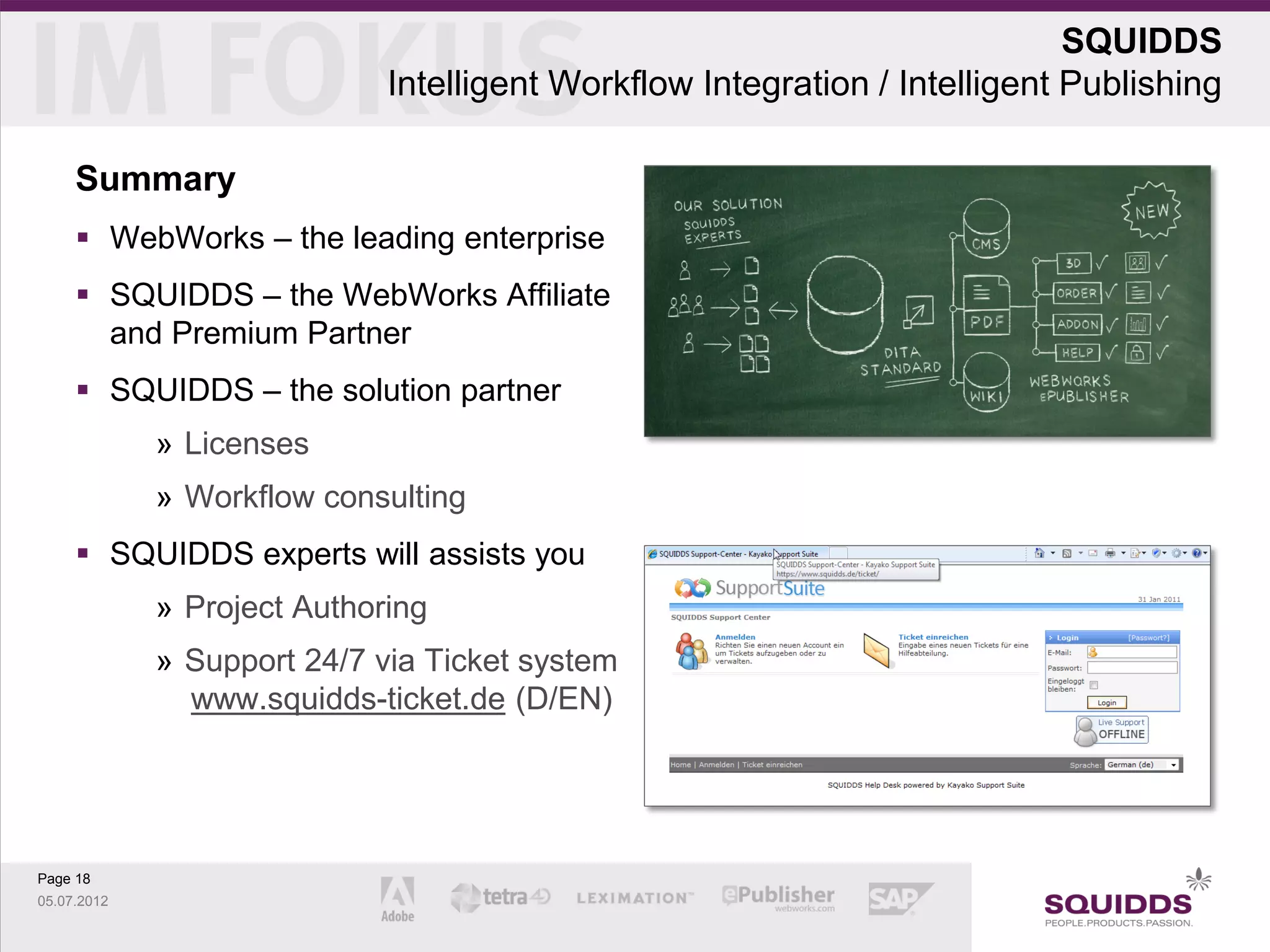 SQUIDDS
                             Intelligent Workflow Integration / Intelligent Publishing

     Summary
      WebWorks – the leading enterprise
      SQUIDDS – the WebWorks Affiliate
       and Premium Partner
      SQUIDDS – the solution partner
             » Licenses
             » Workflow consulting
      SQUIDDS experts will assists you
             » Project Authoring
             » Support 24/7 via Ticket system
               www.squidds-ticket.de (D/EN)




Page 18
05.07.2012
 