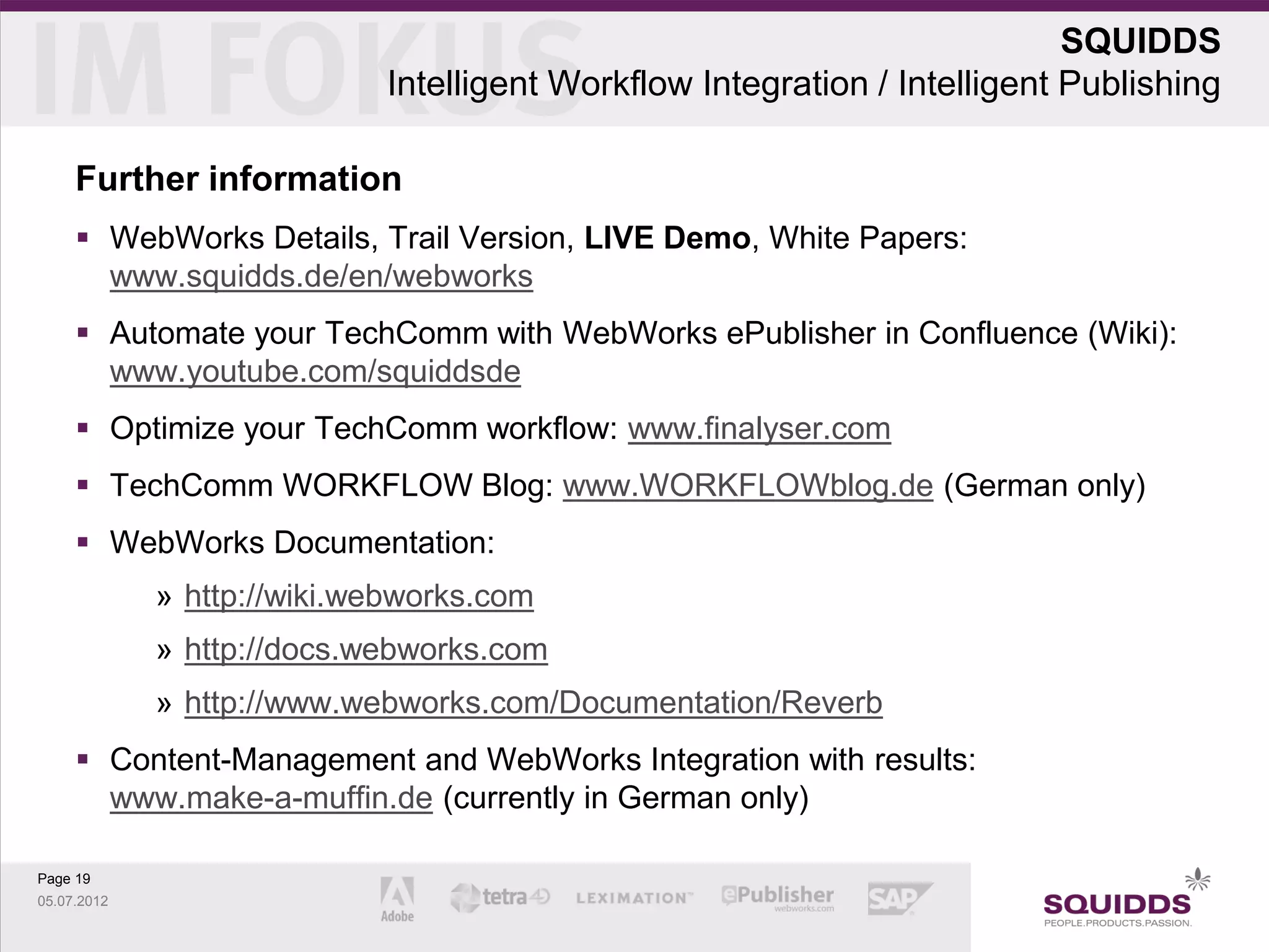 SQUIDDS
                            Intelligent Workflow Integration / Intelligent Publishing

     Further information
      WebWorks Details, Trail Version, LIVE Demo, White Papers:
       www.squidds.de/en/webworks
      Automate your TechComm with WebWorks ePublisher in Confluence (Wiki):
       www.youtube.com/squiddsde
      Optimize your TechComm workflow: www.finalyser.com
      TechComm WORKFLOW Blog: www.WORKFLOWblog.de (German only)
      WebWorks Documentation:
             » http://wiki.webworks.com
             » http://docs.webworks.com
             » http://www.webworks.com/Documentation/Reverb
      Content-Management and WebWorks Integration with results:
       www.make-a-muffin.de (currently in German only)

Page 19
05.07.2012
 