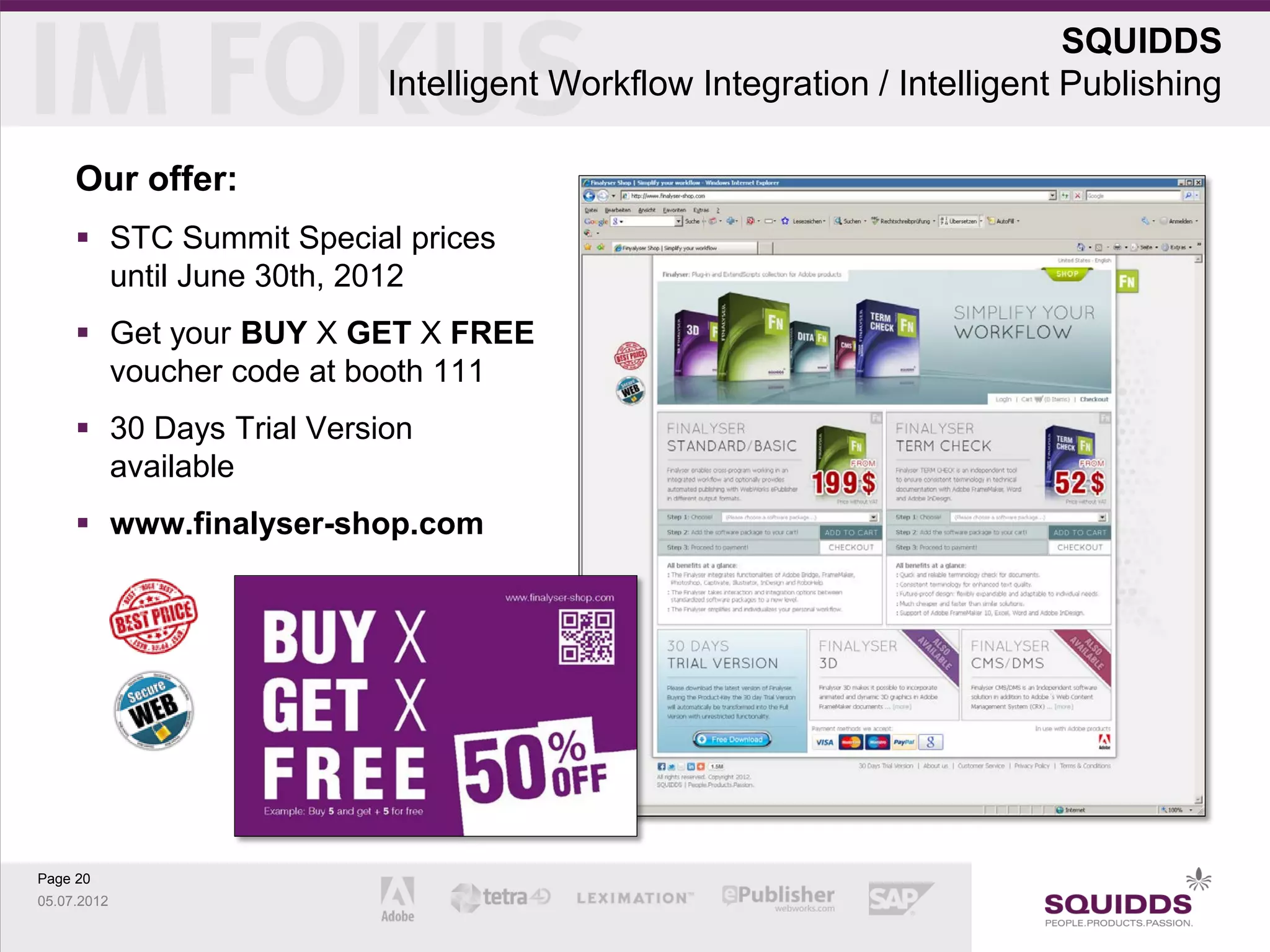 SQUIDDS
                          Intelligent Workflow Integration / Intelligent Publishing

     Our offer:
      STC Summit Special prices
       until June 30th, 2012
      Get your BUY X GET X FREE
       voucher code at booth 111
      30 Days Trial Version
       available
      www.finalyser-shop.com




Page 20
05.07.2012
 